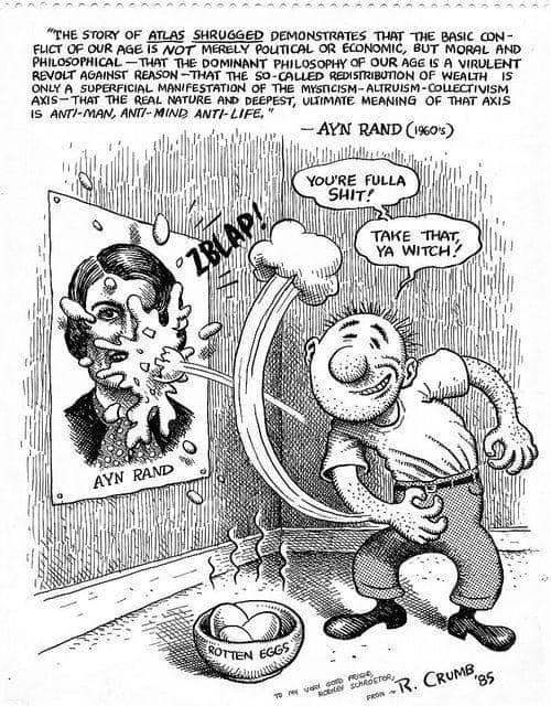 "The story of Atlas Shrugged demonstrates that the basic conflict of our age is not merely political or economic, but moral and philosophical -- that the dominant philosophy of our age is a virulent revolt against reason -- that the so-called redistribution of wealth is only a superficial manifestation of the mysticism-altruism-collectivism axis -- that the real nature and deepest, ultimate meaning of that axis is anti-man, anti-mind, and anti-life."  -- Ayn Rand (1960s)

[R. Crumb 1985 cartoon of a man throwing rotten eggs at a poster of Ayn Rand, "You're fulla shit! Take that ya witch!"]