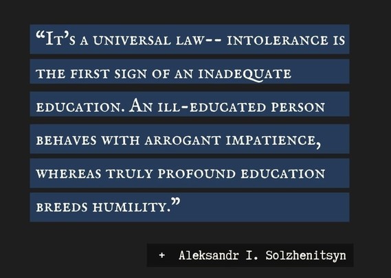 A meme with a quote attributed to Aleksandr Solzhenitsyn 

“It's a universal law-- intolerance is the first sign of an inadequate education. An ill-educated person behaves with arrogant impatience, whereas truly profound education breeds humility.” 