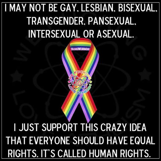 I MAY NOT BE GAY. LESBIAN. BISEXUAL, TRANSGENDER. PANSEXUAL, INTERSEXUAL OR ASEXUAL. I JUST SUPPORT THIS CRAZY IDEA THAT EVERYONE SHOULD HAVE EQUAL RIGHTS. IT'S CALLED HUMAN RIGHTS. [We fucking love atheism]