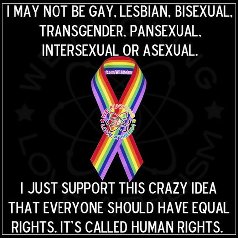 I MAY NOT BE GAY. LESBIAN. BISEXUAL, TRANSGENDER. PANSEXUAL, INTERSEXUAL OR ASEXUAL.

I JUST SUPPORT THIS CRAZY IDEA THAT EVERYONE SHOULD HAVE EQUAL RIGHTS. 
IT'S CALLED HUMAN RIGHTS. 

[We fucking love atheism]