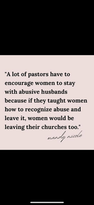 "A lot of pastors have to encourage women to stay with abusive husbands because if they taught women how to recognize abuse and leave it, women would be leaving their churches too.” 

-- Mandy Nicole