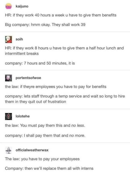 kaijuno
HR: if they work 40 hours a week u have to give them benefits
Big company: hmm okay. They shall work 39

soih
HR: if they work 8 hours u have to give them a half hour lunch and intermittent breaks
company: 7 hours and 50 minutes, it is

portentsofwoe
the law: if theyre employees you have to pay for benefits 
company: lets staff through a temp service and wait so long to hire them in they quit out of frustration

lolotehe
the law: You must pay them this and no less.
company: I shall pay them that and no more.

officialweatherwax
The law: you have to pay your employees
Company: then we'll replace them all with interns 