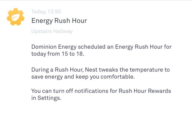 Nest Rush Hour energy dealie doodler. Text:

Energy Rush Hour
Upstairs Hallway
Dominion Energy scheduled an Energy Rush Hour for
today from 15 to 18.
During a Rush Hour, Nest tweaks the temperature to
save energy and keep you comfortable.
You can turn off notifications for Rush Hour Rewards
in Settings.