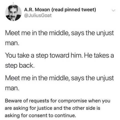 A.R. Moxon (read pinned tweet)
@JuliusGoat 

Meet me in the middle, says the unjust man. 

You take a step toward him. He takes a step back. 

Meet me in the middle, says the unjust man. 

Beware of requests for compromise when you are asking for justice and the other side is asking for consent to continue. 