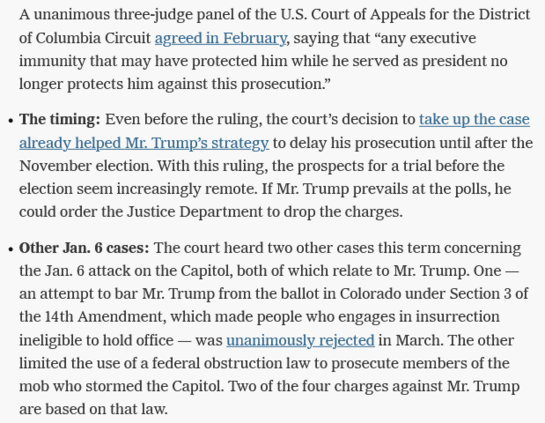 A unanimous three-judge panel of the U.S. Court of Appeals for the District of Columbia Circuit agreed in February, saying that “any executive immunity that may have protected him while he served as president no longer protects him against this prosecution.”

The timing: Even before the ruling, the court’s decision to take up the case already helped Mr. Trump’s strategy to delay his prosecution until after the November election. With this ruling, the prospects for a trial before the election seem increasingly remote. If Mr. Trump prevails at the polls, he could order the Justice Department to drop the charges.

Other Jan. 6 cases: The court heard two other cases this term concerning the Jan. 6 attack on the Capitol, both of which relate to Mr. Trump. One — an attempt to bar Mr. Trump from the ballot in Colorado under Section 3 of the 14th Amendment, which made people who engages in insurrection ineligible to hold office — was unanimously rejected in March. The other limited the use of a federal obstruction law to prosecute members of the mob who stormed the Capitol. Two of the four charges against Mr. Trump are based on that law. 