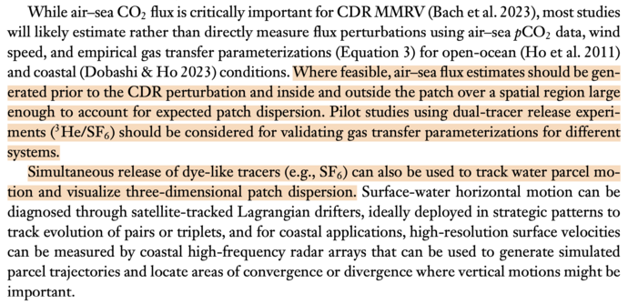 While air-sea CO flux is critically important for CDR MMRV (Bach et al. 2023), most studies will likely estimate rather than directly measure flux perturbations using air-sea pCO, data, wind speed, and empirical gas transfer parameterizations (Equation 3) for open-ocean (Ho et al. 2011) and coastal (Dobashi & Ho 2023) conditions. Where feasible, air-sea flux estimates should be generated prior to the CDR perturbation and inside and outside the patch over a spatial region large enough to account for expected patch dispersion. Pilot studies using dual-tracer release experiments (He/SF6) should be considered for validating gas transfer parameterizations for different systems.

Simultaneous release of dye-like tracers (e.g., SF6) can also be used to track water parcel motion and visualize three-dimensional patch dispersion.