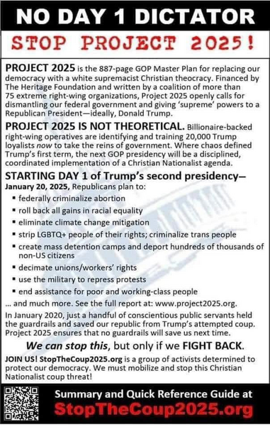 

PROJECT 2025 IS NOT THEORETICAL. Billionaire-backed right-wing operatives are identifying and training 20,000 Trump loyalists now to take the reins of government. Where chaos defined Trump's first term, the next GOP presidency will be a disciplined, coordinated implementation of a Christian Nationalist agenda. 

STARTING DAY 1 of Trump’s second presidency— January 20, 2025, Republicans plan to:

» federally criminalize abortion

= roll back all gains in racial equality

* eliminate climate change mitigation

= strip LGBTQ+ people of their rights; criminalize trans people

* create mass detention camps and deport hundreds of thousands of
non-US citizens

* decimate unions/workers’ rights

* use the military to repress protests

= end assistance for poor and working-class people 

... and much more. See the full report at: www.project2025.org.

In January 2020, just a handful of conscientious public servants held the guardrails and saved our republic from Trump’s attempted coup. Project 2025 ensures that no guardrails will save us next time.

We can stop this, but only if we FIGHT BACK. JOIN US! StopTheCoup2025.0rg is a group of activists determined to protect our democracy. We must mobilize and stop this Christian Nationalist coup threat! %LE— Summary and Quick Reference Guide at StopTheCoup2025.org 