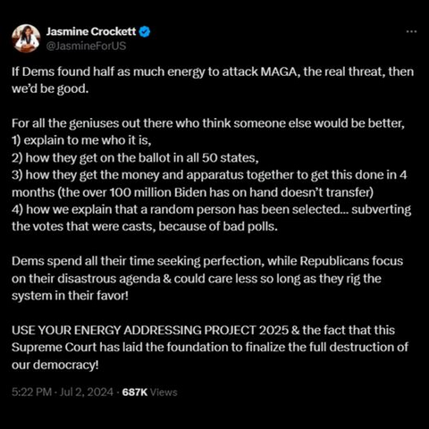Jasmine Crockett
@JasmineForUS
If Dems found half as much energy to attack MAGA, the real threat, then we'd be good. 
For all the geniuses out there who think someone else would be better, 
1) explain to me who it is, 
2) how they get on the ballot in all 50 states, 
3) how they get the money and apparatus together to get this done in 4 months (the over 100 million Biden has on hand doesn’t transfer) 
4) how we explain that a random person has been selected... subverting the votes that were casts, because of bad polls. 
Dems spend all their time seeking perfection, while Republicans focus on their disastrous agenda & could care less so long as they rig the B USE YOUR ENERGY ADDRESSING PROJECT 2025 & the fact that this Supreme Court has laid the foundation to finalize the full destruction of our democracy!