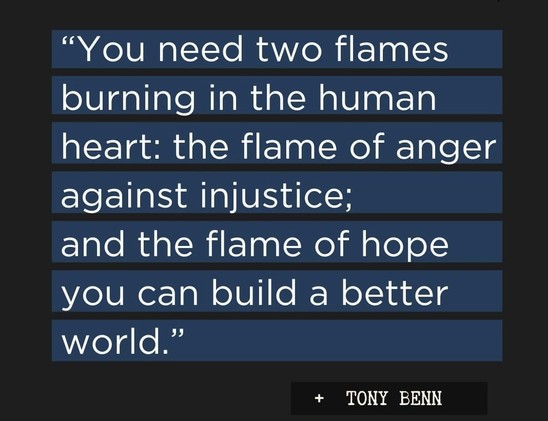 A meme with a quote attributed to Tony Benn. 

There are two flames burning in the human heart all the time. The flame of anger against injustice, and the flame of hope you can build a better world. 