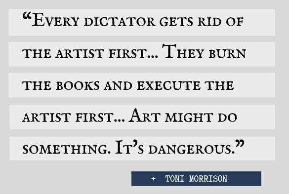 A meme with a quote attributed to Toni Morrison. 

Every dictator gets rid of the artist first … they burn the books and execute the artist first … art might do something. It’s dangerous. 