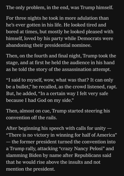 The only problem, in the end, was Trump himself.
For three nights he took in more adulation than he's ever gotten in his life. He looked tired and  bored at times, but mostly he looked pleased with  himself, loved by his party while Democrats were  abandoning their presidential nominee  
Then, on the fourth and final night, Trump took the stage, and at first, he held the audience in his hand as he told the story of the assassination attempt.  
