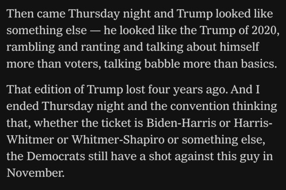 Then came Thursday night and Trump looked like something else -- he looked like the Trump of 2020,  rambling and ranting and talking about himself more than voters, talking babble more than basics.

That edition of Trump lost four years ago. And I  ended Thursday night and the convention thinking that, whether the ticket is Biden-Harris or Harris-Whitmer or Whitmer-Shapiro or something else,  the Democrats still have a shot against this guy in  November.