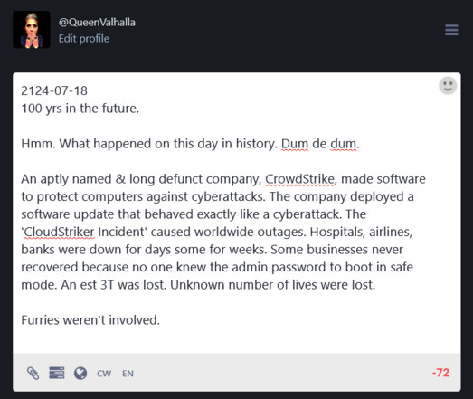 @QueenValhalla
2124-07-18
100 yrs in the future.

Hmm. What happened on this day in history. Dum de dum. 

An aptly named & long defunct company, Crowdstrike, made software to protect computers against cyberattacks. The company deployed a software update that behaved exactly like a cyberattack. The
‘Cloudstriker Incident' caused worldwide outages. Hospitals, airlines,
banks were down for days some for weeks. Some businesses never recovered because no one knew the admin password to boot in safe mode. An est 3T was lost. Unknown number of lives were lost.

Furries weren't involved.