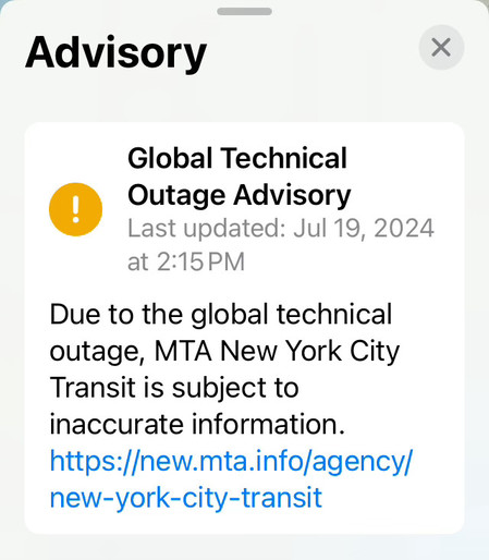 Advisory

⚠️ Global Technical Outage Advisory
Last updated: Jul 19, 2024 at 2:15 PM

Due to the global technical outage, MTA New York City Transit is subject to inaccurate information.

https://new.mta.info/agency/new-york-city-transit