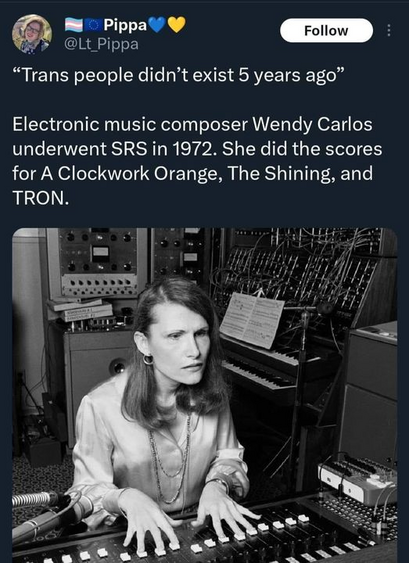 Pippa
@Lt_Pippa

“Trans people didn’t exist 5 years ago” 

Electronic music composer Wendy Carlos underwent SRS in 1972. She did the scores for A Clockwork Orange, The Shining, and TRON. 
