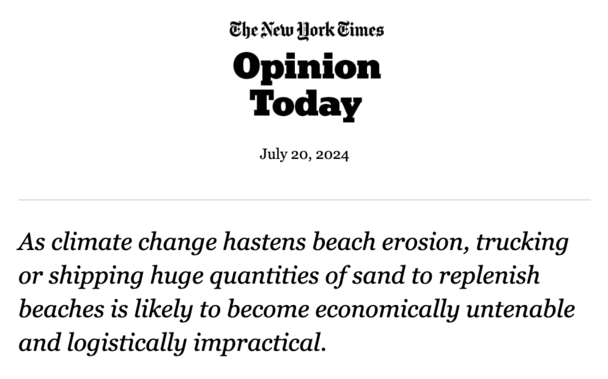 The New York Times
Opinion
Today

July 20, 2024

As climate change hastens beach erosion, trucking or shipping huge quantities of sand to replenish beaches is likely to become economically untenable and logistically impractical.