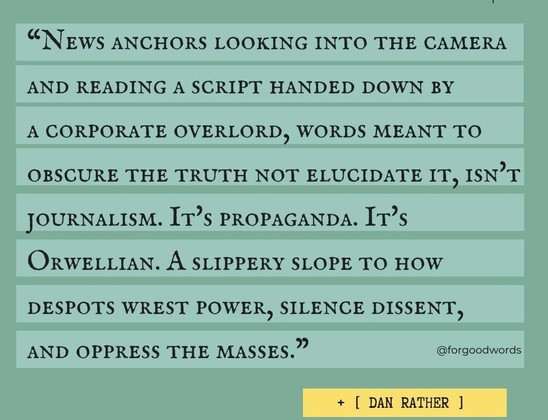 A meme with a Twitter post by Dan Rather from 2018 

News anchors looking into camera and reading a script handed down by a corporate overlord, words meant to obscure the truth not elucidate it, isn't journalism. It's propaganda. It's Orwellian. A slippery slope to how despots wrest power, silence dissent, and oppress the masses.