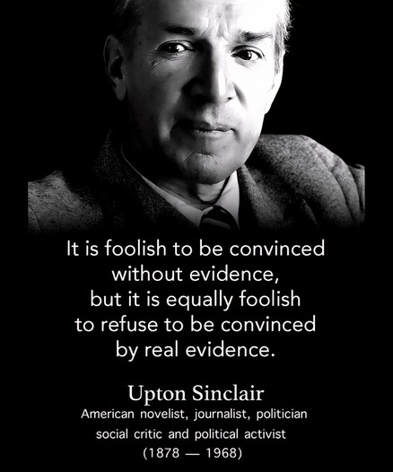 A photo of American novelist, journalist, politician, social critic and political activist Upton Sinclair with a quote attributed to him. 

“It is foolish to be convinced without evidence but it is equally foolish to refuse to be convinced by real evidence.” 