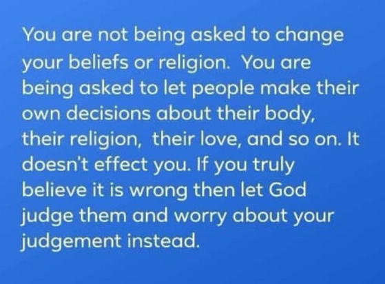 You are not being asked to change your beliefs or religion. You are being asked to let people make their own decisions about their body, their religion, their love, and so on. It doesn’t affect you. If you truly believe it is wrong then let God judge them and worry about your judgment instead. 