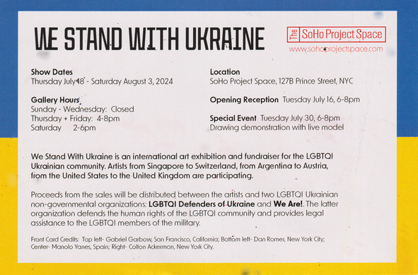We Stand With Ukraine at the SoHo Project Space. Thursday 18th of July to Saturday 3rd of August. Gallery hours Thursday & Friday 4-8pm, Saturday 2-6pm. 127b Prince Street NYC. Special Event: Drawing demonstration with live model Tuesday 30th July 6-8pm see website for Details.

We Stand Wit hUkraine is an international art exhibition and fundraiser for the LGBTQI Ukrainian community. Artists from Singapore to Switzerland, from Argentina to Austria, from the United States tothe United Kingdom are participating.