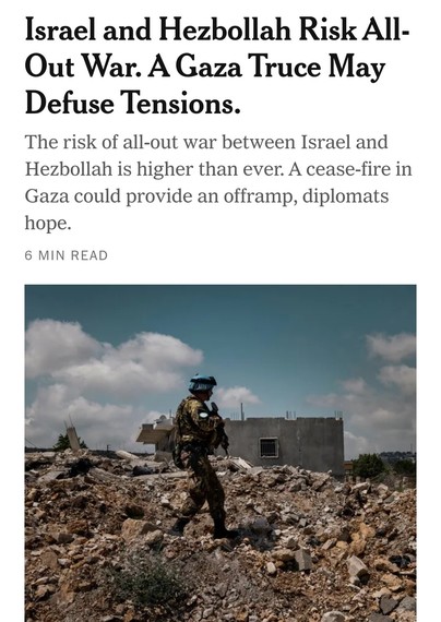 Screengrab of New York Times article from today -

Headline: Israel and Hezbollah risk all-out war. A Gaza truce may defuse tensions.

Subheader: The risk of all-out war between Israel and Hezbollah is higher than ever. A cease-fire in Gaza could provide an offramp, diplomats hope.

Picture at the bottom of a soldier walking through rubble