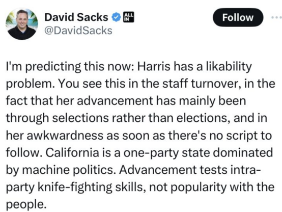 David Sacks @DavidSacks: I'm predicting this now: Harris has a likability problem. You see this in the staff turnover, in the fact that her advancement has mainly been through selections rather than elections, and in her awkwardness as soon as there's no script to follow. California is a one-party state dominated by machine politics. Advancement tests intra- party knife-fighting skills, not popularity with the people. 