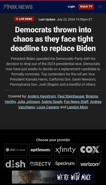 LIVE NEWS

Update: July 22, 2024 10:55pm ET

Democrats thrown into  chaos as they face tight  deadline to replace Biden  
President Biden upended the Democratic Party with his decision to drop out of the 2024 presidential race. Democrats now have just weeks to decide on a replacement candidate to formally nominate. Top contenders for the roll are Vice  President Kamala Harris, California Gov. Gavin Newsom  Pennsylvania Gov. Josh Shapiro and a handful of others.