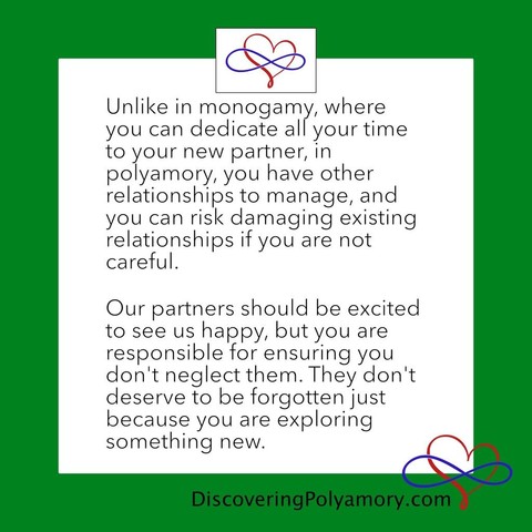 Unlike in monogamy, where you can dedicate all your time to your new partner, in polyamory, you have other relationships to manage, and you can risk damaging existing relationships if you are not careful.    Our partners should be excited to see us happy, but you are responsible for ensuring you don't neglect them. They don't deserve to be forgotten just because you are exploring something new. 