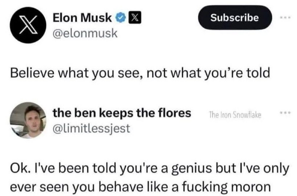 Elon Musk
@elonmusk 

Believe what you see, not what you’re told 

the ben keeps the flores 
@limitlessjest 

Ok. I've been told you're a genius but I've only ever seen you behave like a fucking moron 