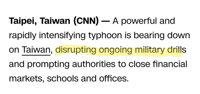 Screengrab from CNN article, a portion of which I've manually highlighted in yellow. Noted below

Text: Taipei, Taiwan - CNN
A powerful and rapidly intensifying typhoon is bearing down on Taiwan, [emphasis] disrupting ongoing military drills [emphasis ends] and prompting authorities to close financial markets, schools and offices.

https://www.cnn.com/2024/07/24/asia/typhoon-gaemi-taiwan-china-intl-hnk/index.html