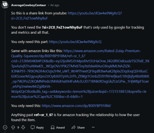 Screenshot of Reddit comment explaining how tracking is attached to shared links.

AverageCowboyCentaur • 4d ago

So this is a share link from youtube: https://youtu.be/dQw4w9WgXcQ?si=2C0_FeZ1owNhy8uF

You don't need the ?si=2C0_FeZ1owNhy8uF that's only used by google for tracking and metrics and all that.

You only need this part: https://youtu.be/dQw4w9WgXcQ

Same with amazon links like this: https://www.amazon.com/Rated-Zulay-Premium-Quality-Squeezer/dp/B00YBP918M/ref=sr_1_6?crid=212KMJ4K84P2X&dib=eyJ2IjoiMSJ9.MpofArt3UHaOnw_l4i2df0OxKsudzTSOTxIE_9XTpvAzivjf2YuAMwK9__WQyOVs1PIKZTMVd7iny9z0dwXIAoG9nyklMLNAZIZK-X3NkP91-7R9ON2R4oOzjx2HM_uWT_WJ4FlYwxtQFXqdlE8wAaK28plx2DqdoqQSHXusC6SKSoxxrM2gyuqXpn2JJOyBJ697pVIc2rFh_ZtWgI1OmbZE0IYfXHefjkarE18Vjbjfy48sI8XKK_op7W2PoZ2KQMNPeds3NhRdHaXX4FuMs3LUD71BNk0tDxgGkZUzGPw._1HjW8pF5Lwr_eAPq3nwIwvMrZgXbHA-Wzip6QrOBoI&dib_tag=se&keywords=lemon%2Bjuicer&qid=1721518812&sprefix=lemon%2Bjuicer%2Caps%2C100&sr=8-6&th=1

You only need this: https://www.amazon.com/dp/B00YBP918M/

Anything past ref=sr_1_6? is for amazon tracking the relationship to how the user found the item.