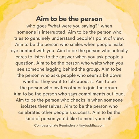 “Aim to be the person who goes 'what were you saying?’ when someone is interrupted. Aim to be the person who tries to genuinely understand people's point of view. Aim to be the person who smiles when people make eye contact with you. Aim to be the person who actually cares to listen to the answer when you ask people a question. Aim to be the person who waits when you see someone lagging behind the group. Aim to be the person who asks people who seem a bit down whether they want to talk about it. Aim to be the person who invites others to join the group. Aim to be the person who says compliments out loud. Aim to be the person who checks in when someone isolates themselves. Aim to be the person who celebrates other people's success. Aim to be the kind of person you'd like to meet yourself.” 

~ Compassionate Reminders