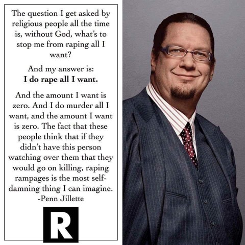 The question I get asked by religious people all the time is, without God, what's to stop me from raping all I want? And my answer is: I do rape all I want. And the amount I want is zero. And I do murder all I want, and the amount I want is zero. The fact that these people think that if they didn’t have this person watching over them that they would go on killing, raping rampages is the most self-damning thing I can imagine.

-Penn Jillette 