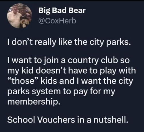Big Bad Bear
@CoxHerb

I don’t really like the city parks. 

I want to join a country club so my kid doesn’t have to play with “those” kids and I want the city parks system to pay for my membership. 

School Vouchers in a nutshell. 