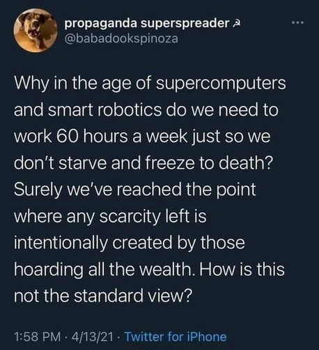 propaganda superspreader
@babadookspinoza 

Why in the age of supercomputers and smart robotics do we need to work 60 hours a week just so we don't starve and freeze to death? Surely we've reached the point where any scarcity left is intentionally created by those hoarding all the wealth. How is this not the standard view? 

1:58 PM - 4/13/21 - Twitter for iPhone 