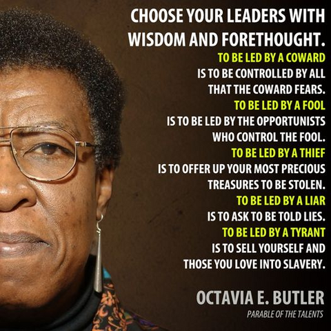 CHOOSE YOUR LEADERS WITH WISDOM AND FORETHOUGHT

TO BE LED BY A COWARD
IS TO BE CONTROLLED BY ALL THAT THE COWARD FEARS. 
TO BE LED BY A FOOL
IS TO BE LED BY THE OPPORTUNISTS WHO CONTROL THE FOOL. 
TO BE LED BY A THIEF
IS TO OFFER UP YOUR MOST PRECIOUS TREASURES TO BE STOLEN.
TO BE LED BY A LIAR
IS TO ASK TO BE TOLD LIES.
TO BE LED BY A TYRANT 
IS TO SELL YOURSELF AND THOSE YOU LOVE INTO SLAVERY. 

OCTAVIA E. BUTLER'S PARABLE OF THE TALENTS
