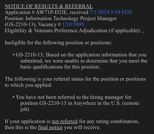 Job declination response email. 

Text: NOTICE OF RESULTS & REFERRAL
Application # AW71P-D2JE, received 7/1/2024 5:59 EDT.
Position: Information Technology Project Manager
(GS-2210-13), Vacancy # 12415895
Eligibility & Veterans Preference Adjudication (if applicable):,
Ineligible for the following position or positions:
• GS-2210-13; Based on the application information that you
submitted, we were unable to determine that you meet the
basic qualifications for this position.
The following is your referral status for the position or positions
to which you applied:
• You have not been referred to the hiring manager for
position GS-2210-13 in Anywhere in the U.S. (remote
job)
If your application is not referred for any rating combination,
then this is the final notice you will receive.
