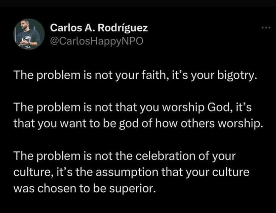 Carlos A. Rodriguez
@CarlosHappyNPO 

The problem is not your faith, it’s your bigotry. 
The problem is not that you worship God, it’s that you want to be god of how others worship. 
The problem is not the celebration of your culture, it’s the assumption that your culture was chosen to be superior. 