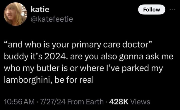 katie 
@katefeetie 

“and who is your primary care doctor” buddy it’s 2024. are you also gonna ask me who my butler is or where I've parked my lamborghini, be for real 

10:56 AM - 7/27/24 From Earth - 428K Views 