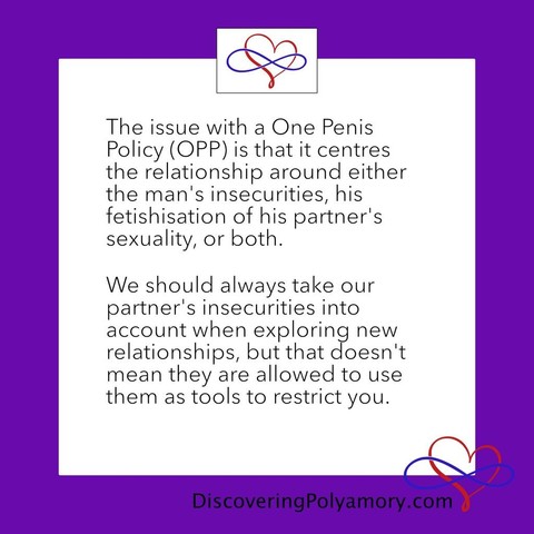 The issue with a One Penis Policy (OPP) is that it centres the relationship around either the man's insecurities, his fetishisation of his partner's sexuality, or both.   We should always take our partner's insecurities into account when exploring new relationships, but that doesn't mean they are allowed to use them as tools to restrict you. 