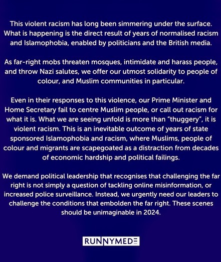 We demand political leadership that recognises that challenging the far right is not simply a question of tackling misinformation, or increased police surveillance.  Instead, we urgently need our leaders to challenge the conditions that embolden the far right.  These scenes should be unimaginable in 2024.