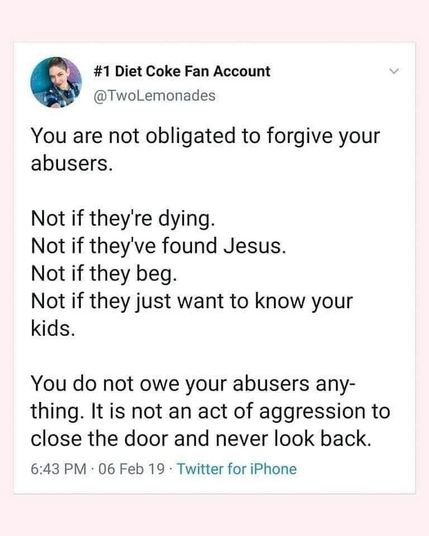 #1 Diet Coke Fan Account @TwoLemonades You are not obligated to forgive your abusers. Not if they're dying. Not if they've found Jesus. Not if they beg. Not if they just want to know your kids. You do not owe your abusers any-thing. It is not an act of aggression to close the door and never look back.