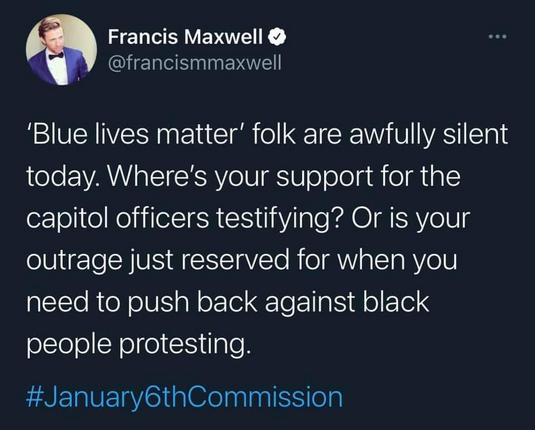 Francis Maxwell o @francismmaxwell 'Blue lives matter' folk are awfully silent today. Where's your support for the capitol officers testifying? Or is your outrage just reserved for when you need to push back against black people protesting. #January6thCommission