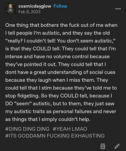 cosmicdayglow

One thing that bothers the fuck out of me when | tell people I'm autistic, and they say the old “really? I couldn’t tell! You don’t seem autistic,” is that they COULD tell. They could tell that I'm intense and have no volume control because they’ve pointed it out. They could tell that I dont have a great understanding of social cues because they laugh when I miss them. They could tell that | stim because they’ve told me to stop fidgeting. So they COULD tell, because I DO “seem” autistic, but to them, they just saw my autistic traits as personal failures and never as things that I simply couldn’t help. 

#DING DING DING #YEAH LMAO #ITS GODDAMN FUCKING EXHAUSTING
