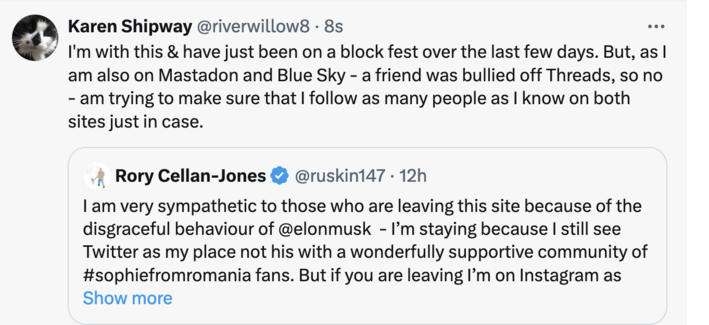 Repost of a Rory Cellan Jones post.
I say:
I'm with this & have just been on a block fest over the last few days. But, as I am also on Mastadon and Blue Sky - a friend was bullied off Threads, so no - am trying to make sure that I follow as many people as I know on both sites just in case.

Rory's post reads:
I am very sympathetic to those who are leaving this site because of the disgraceful behaviour of @elonmusk - I’m staying because I still see Twitter as my place not his with a wonderfully supportive community of #sophiefromromania fans. But if you are leaving I’m on Instagram as @rorycellan