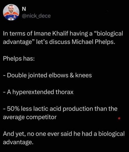 N
@nick_dece 

In terms of Imane Khalif having a “biological advantage” let’s discuss Michael Phelps. 

Phelps has: 
- Double jointed elbows & knees 
- A hyperextended thorax 
- 50% less lactic acid production than the average competitor 

And yet, no one ever said he had a biological advantage. 