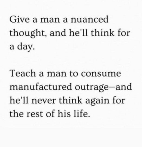 Give a man a nuanced thought, and he'll think for a day.

Teach a man to consume manufactured outrage—and he'll never think again for the rest of his life. 