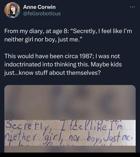Anne Corwin
@felisroboticus 

From my diary, at age 8: “Secretly, I feel like I'm neither girl nor boy, just me.” 

This would have been circa 1987; I was not indoctrinated into thinking this. Maybe kids just...know stuff about themselves?

