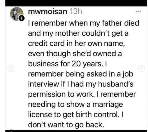 mwmoisan 13h I remember when my father died and my mother couldn't get a credit card in her own name, even though she'd owned a business for 20 years. I remember being asked in a job interview if I had my husband's permission to work. I remember needing to show a marriage license to get birth control. I don't want to go back.