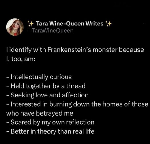 Tara Wine-Queen Writes 
@TaraWineQueen 

l identify with Frankenstein’s monster because I, too, am: 
- Intellectually curious
- Held together by a thread 
- Seeking love and affection 
- Interested in burning down the homes of those who have betrayed me 
- Scared by my own reflection 
- Better in theory than real life 